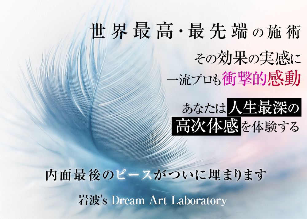 世界最高・最先端の施術、その効果の実感に一流プロも衝撃的感動あなたは人生最深の高次体感を体験する内面最後のピースがついに埋まります。岩波英知ドリーム・アート・ラボラトリーDream Art Laboratory